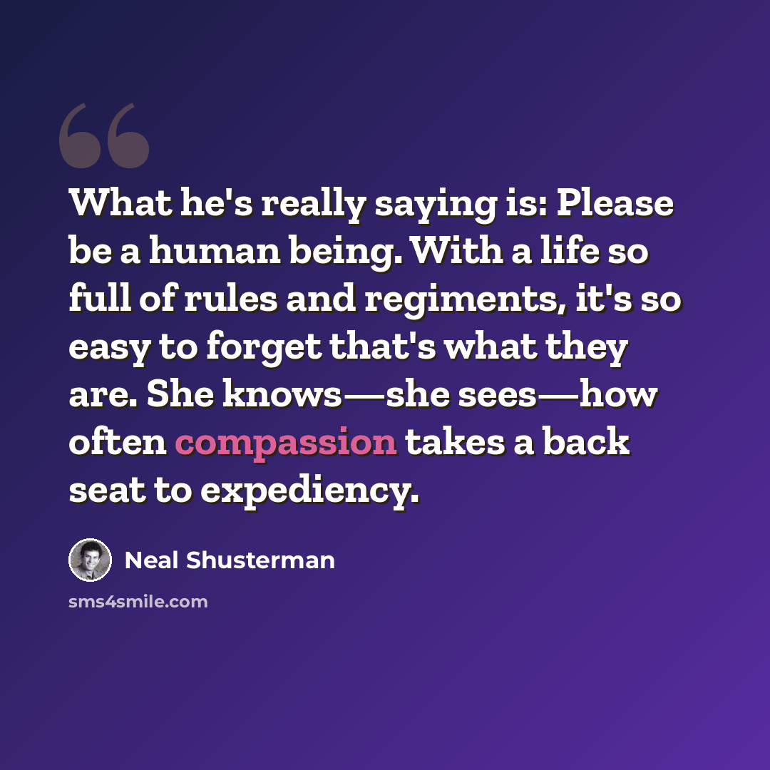 “What he's really saying is: Please be a human being. With a life so full of rules and regiments, it's so easy to forget that's what they are. She knows—she sees—how often compassion takes a back seat to expediency.” quote by Neal Shusterman