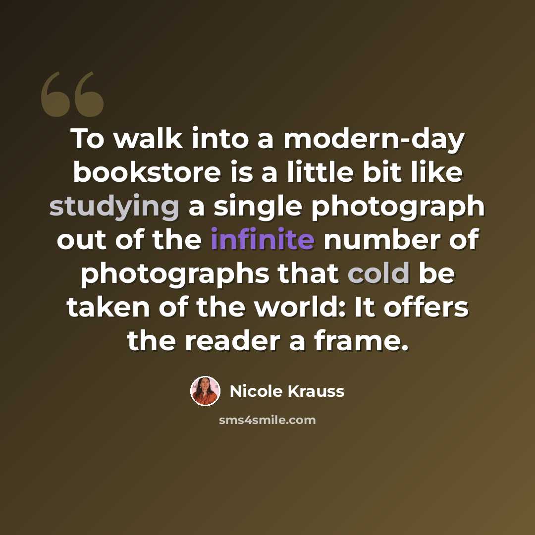 “To walk into a modern-day bookstore is a little bit like studying a single photograph out of the infinite number of photographs that cold be taken of the world: It offers the reader a frame.” quote by Nicole Krauss