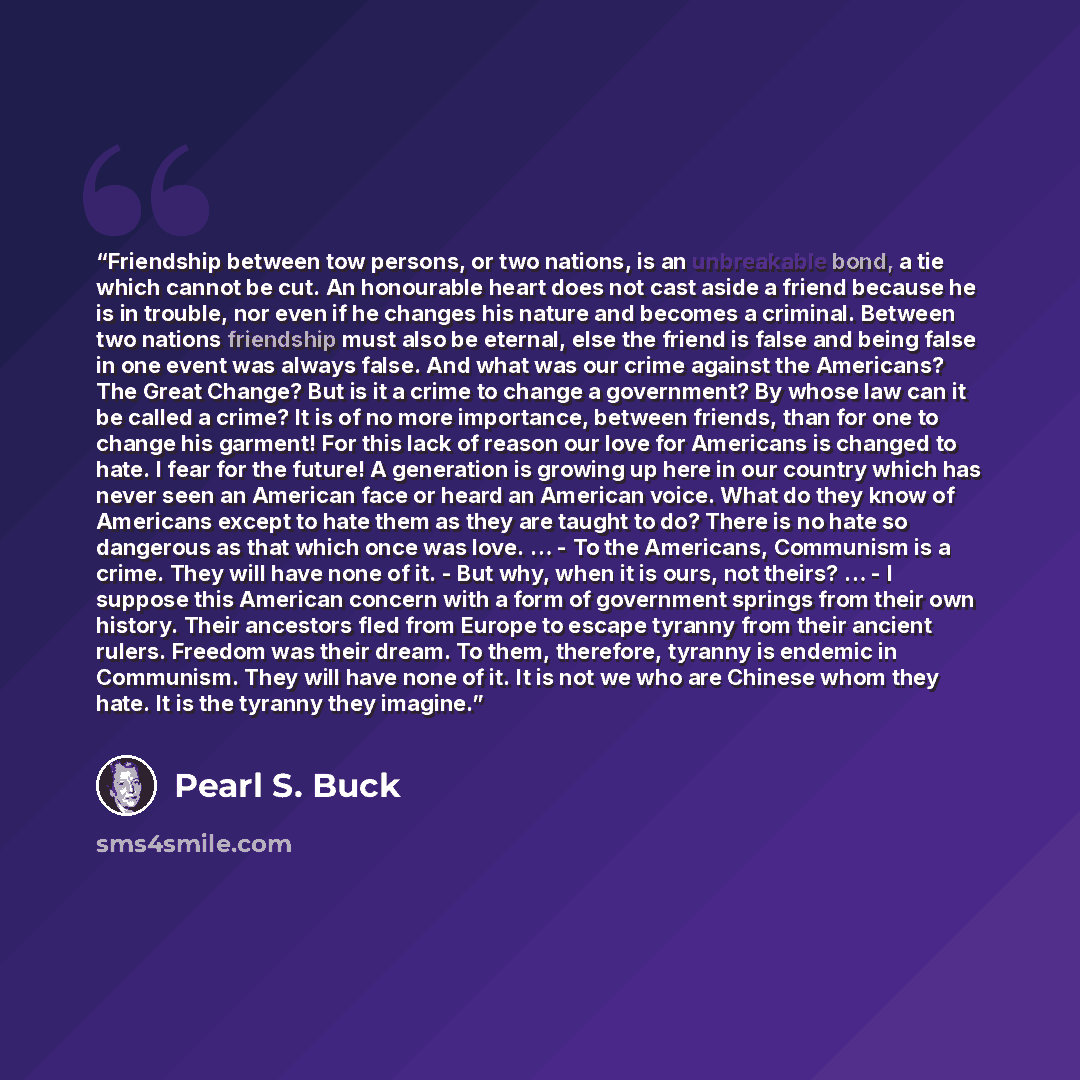 “Friendship between tow persons, or two nations, is an unbreakable bond, a tie which cannot be cut. An honourable heart does not cast aside a friend because he is in trouble, nor even if he changes his nature and becomes a criminal. Between two nations friendship must also be eternal, else the…” quote by Pearl S. Buck