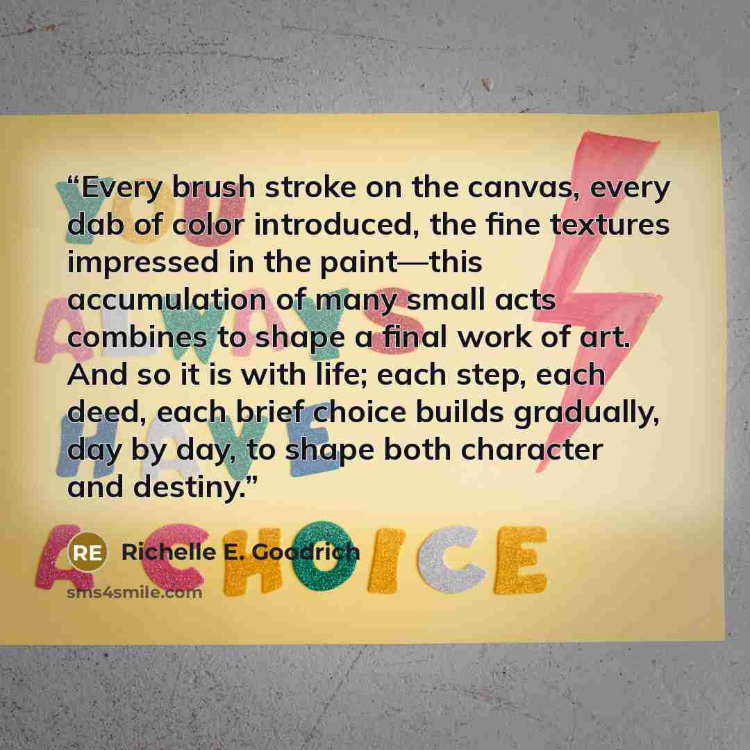 “Every brush stroke on the canvas, every dab of color introduced, the fine textures impressed in the paint—this accumulation of many small acts combines to shape a final work of art. And so it is with life; each step, each deed, each brief choice builds gradually, day by day, to shape both…” quote by Richelle E. Goodrich
