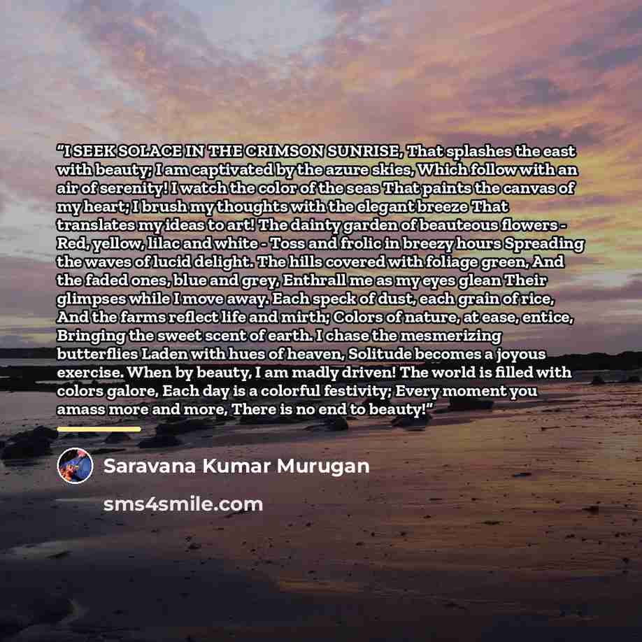 “I SEEK SOLACE IN THE CRIMSON SUNRISE, That splashes the east with beauty; I am captivated by the azure skies, Which follow with an air of serenity! I watch the color of the seas That paints the canvas of my heart; I brush my thoughts with the elegant breeze That translates my ideas to art! The…” quote by Saravana Kumar Murugan