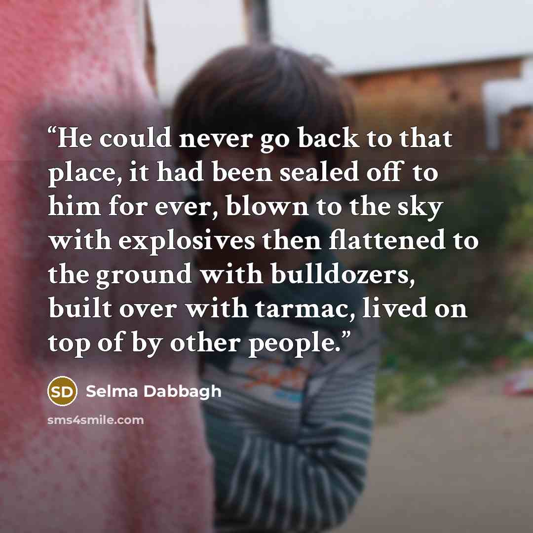 “He could never go back to that place, it had been sealed off to him for ever, blown to the sky with explosives then flattened to the ground with bulldozers, built over with tarmac, lived on top of by other people.” quote by Selma Dabbagh