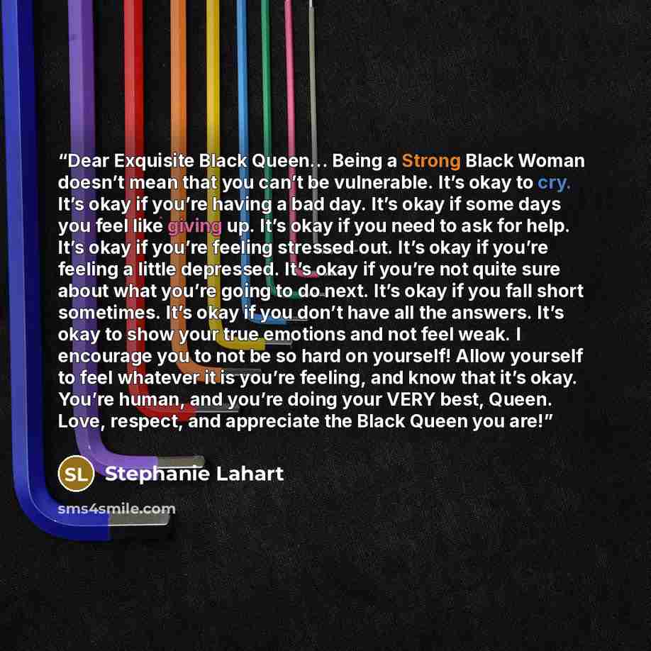 “Dear Exquisite Black Queen… Being a Strong Black Woman doesn’t mean that you can’t be vulnerable. It’s okay to cry. It’s okay if you’re having a bad day. It’s okay if some days you feel like giving up. It’s okay if you need to ask for help. It’s okay if you’re feeling stressed out. It’s okay if…” quote by Stephanie Lahart