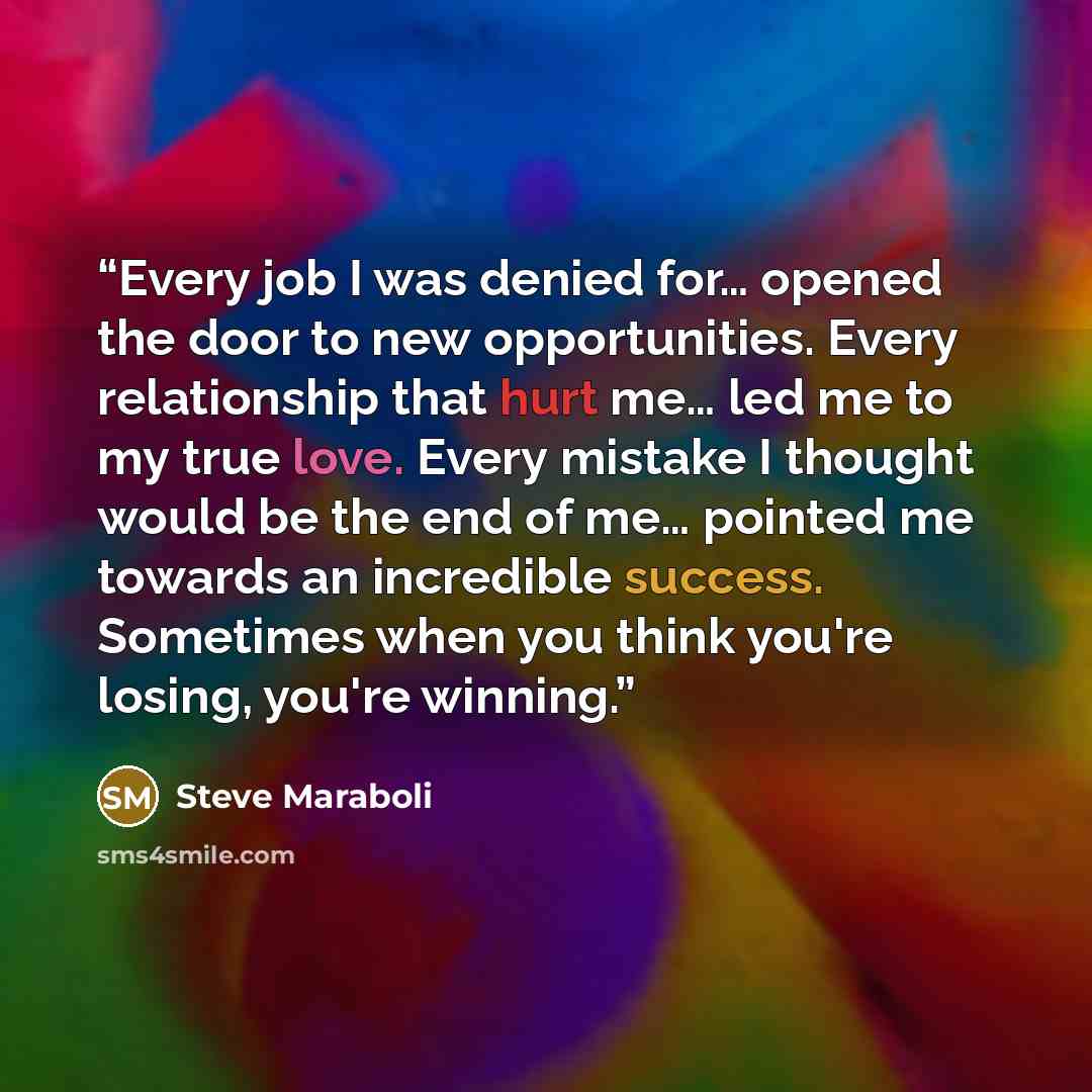 “Every job I was denied for… opened the door to new opportunities. Every relationship that hurt me… led me to my true love. Every mistake I thought would be the end of me… pointed me towards an incredible success. Sometimes when you think you're losing, you're winning.” quote by Steve Maraboli