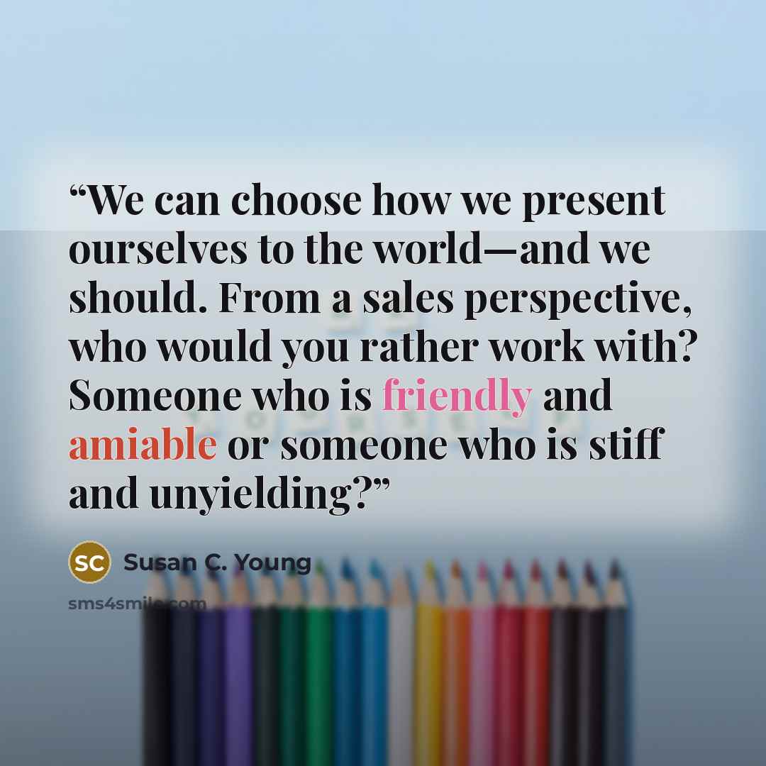 “We can choose how we present ourselves to the world—and we should. From a sales perspective, who would you rather work with? Someone who is friendly and amiable or someone who is stiff and unyielding?” quote by Susan C. Young