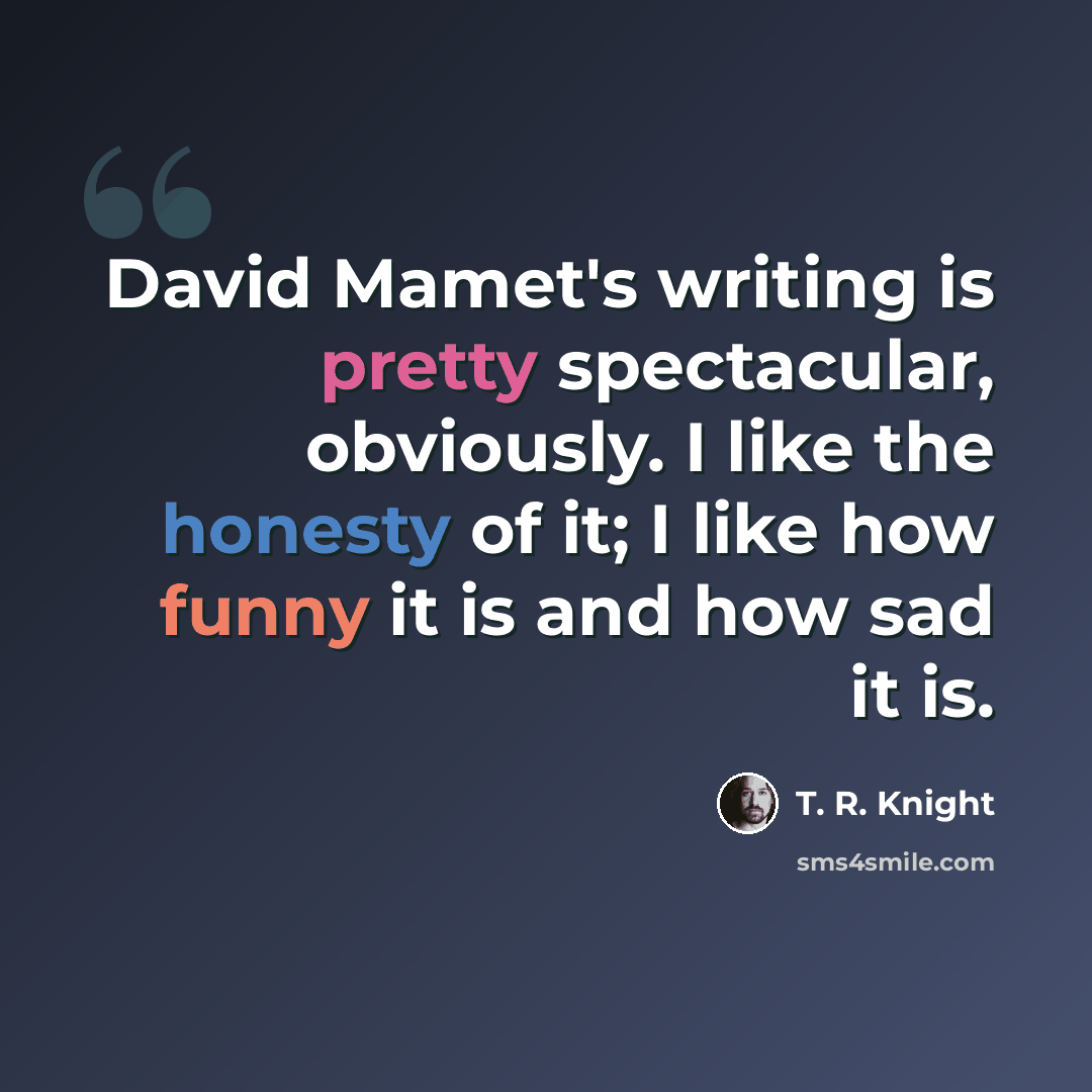 “David Mamet's writing is pretty spectacular, obviously. I like the honesty of it; I like how funny it is and how sad it is.” quote by T. R. Knight