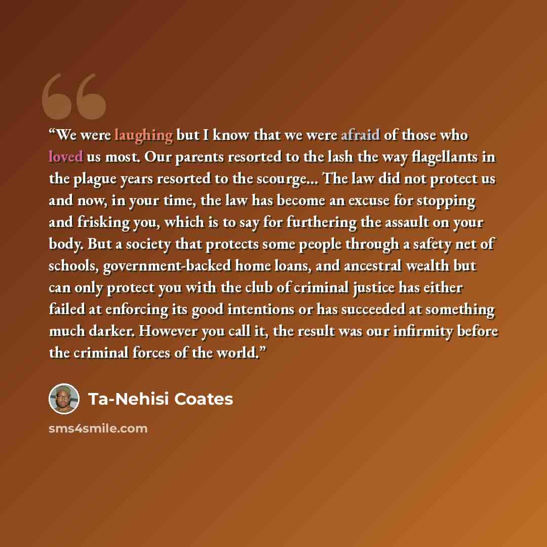 “We were laughing but I know that we were afraid of those who loved us most. Our parents resorted to the lash the way flagellants in the plague years resorted to the scourge… The law did not protect us and now, in your time, the law has become an excuse for stopping and frisking you, which is to…” quote by Ta-Nehisi Coates
