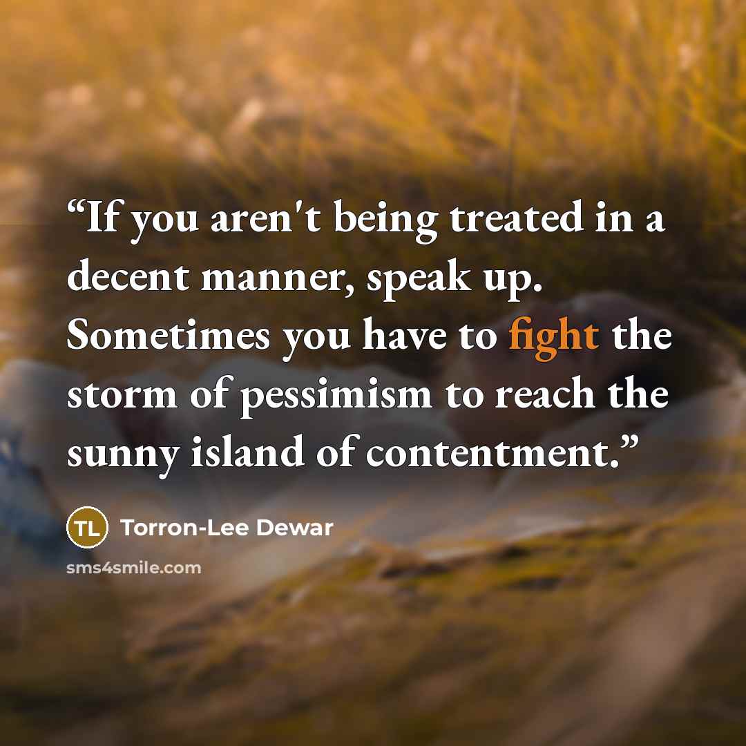 “If you aren't being treated in a decent manner, speak up. Sometimes you have to fight the storm of pessimism to reach the sunny island of contentment.” quote by Torron-Lee Dewar