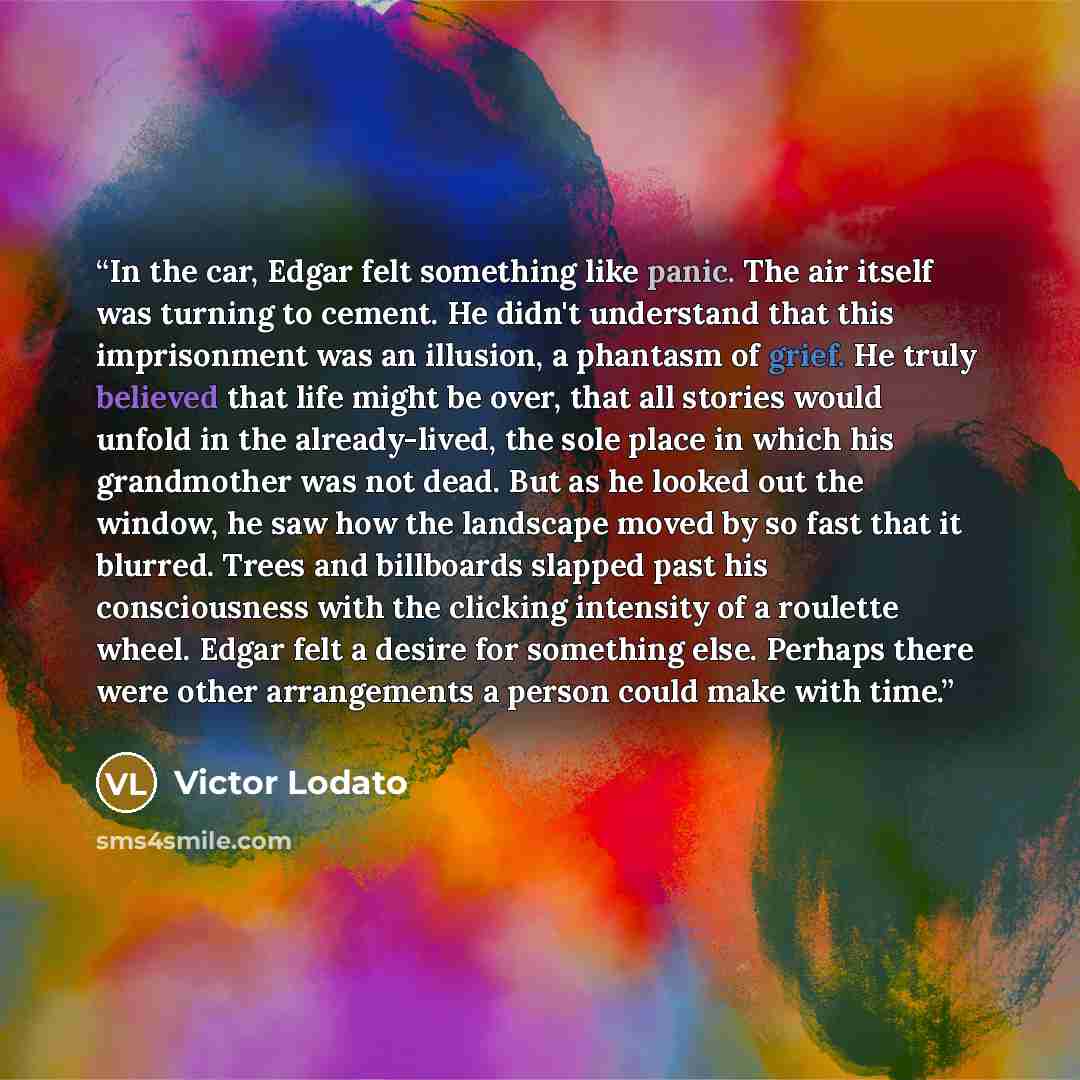 “In the car, Edgar felt something like panic. The air itself was turning to cement. He didn't understand that this imprisonment was an illusion, a phantasm of grief. He truly believed that life might be over, that all stories would unfold in the already-lived, the sole place in which his…” quote by Victor Lodato