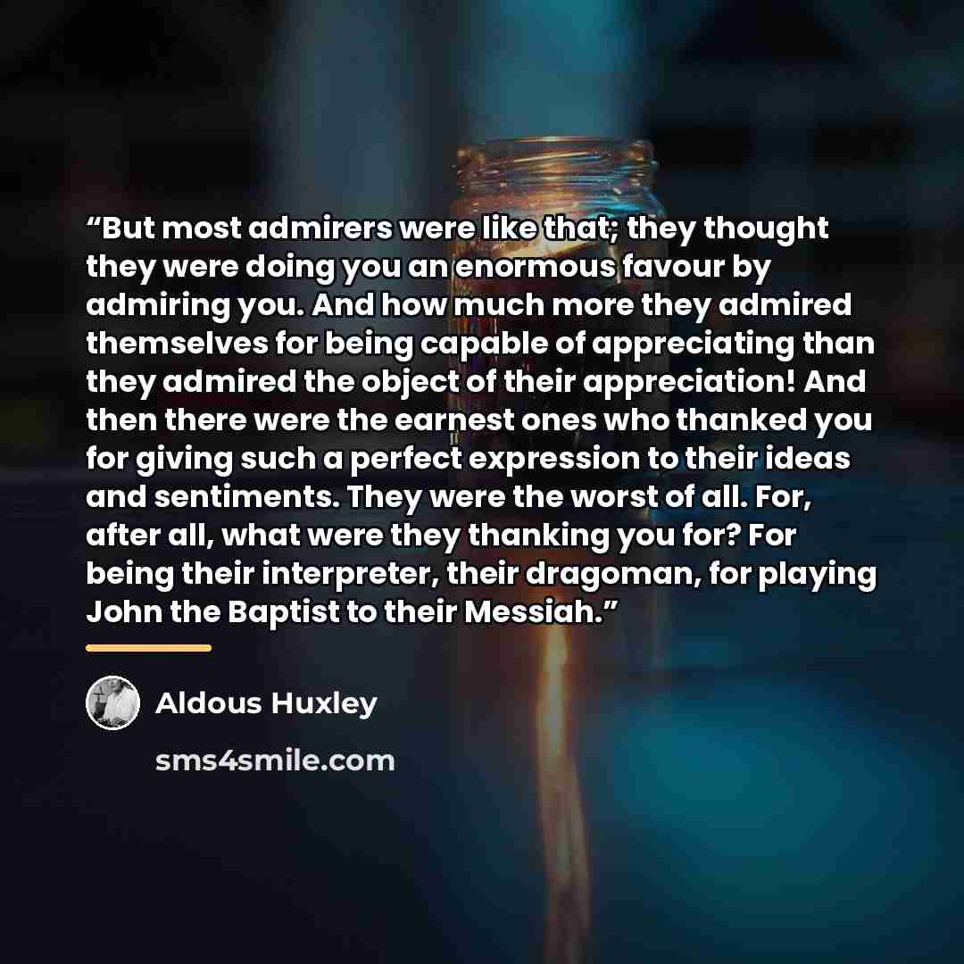 “But most admirers were like that; they thought they were doing you an enormous favour by admiring you. And how much more they admired themselves for being capable of appreciating than they admired the object of their appreciation! And then there were the earnest ones who thanked you for giving…” quote by Aldous Huxley