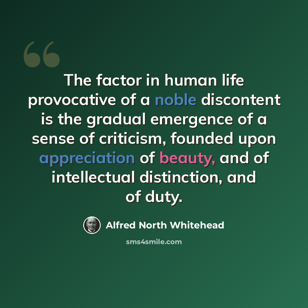 “The factor in human life provocative of a noble discontent is the gradual emergence of a sense of criticism, founded upon appreciation of beauty, and of intellectual distinction, and of duty.” quote by Alfred North Whitehead
