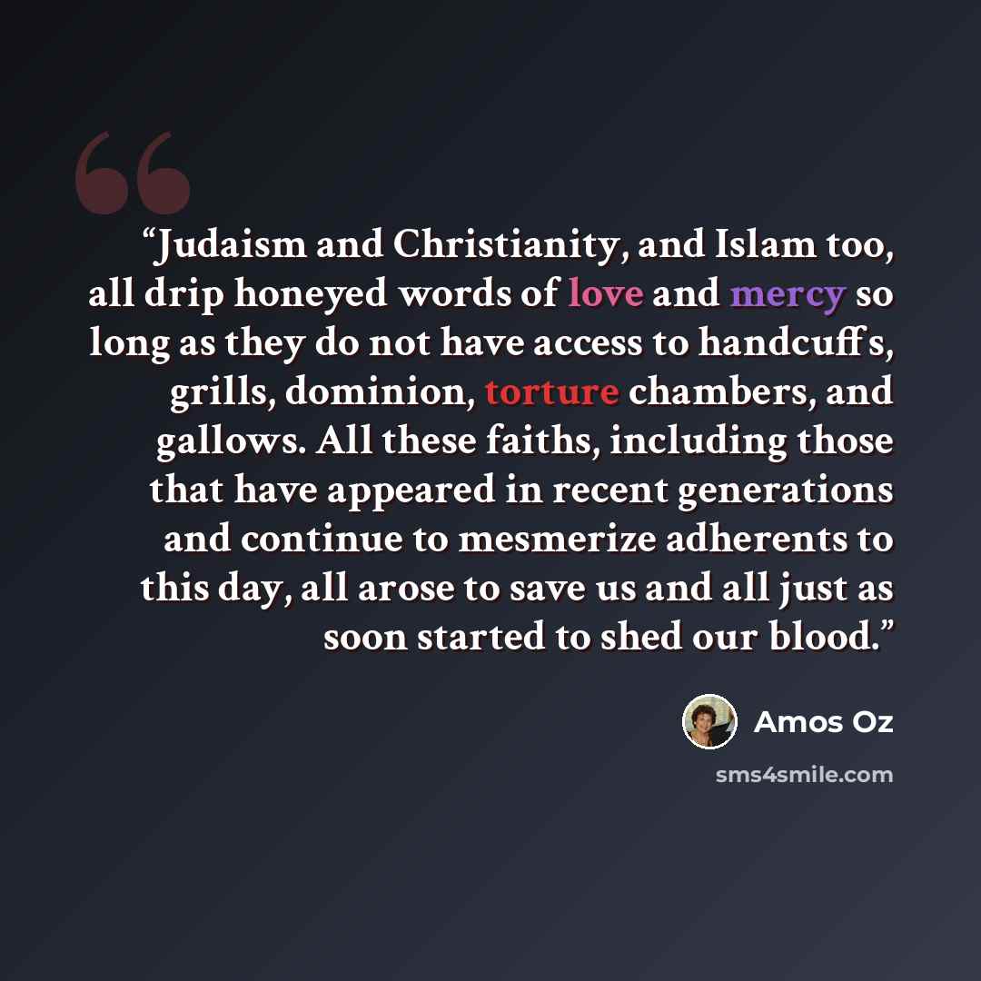 “Judaism and Christianity, and Islam too, all drip honeyed words of love and mercy so long as they do not have access to handcuffs, grills, dominion, torture chambers, and gallows. All these faiths, including those that have appeared in recent generations and continue to mesmerize adherents to this…” quote by Amos Oz