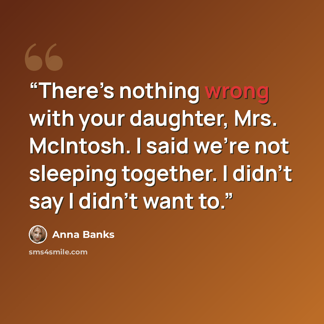 “There’s nothing wrong with your daughter, Mrs. McIntosh. I said we’re not sleeping together. I didn’t say I didn’t want to.” quote by Anna Banks