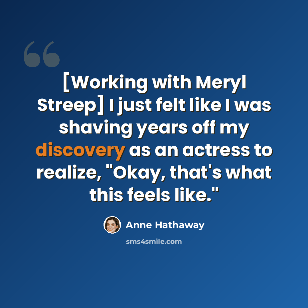 “[Working with Meryl Streep] I just felt like I was shaving years off my discovery as an actress to realize, "Okay, that's what this feels like."” quote by Anne Hathaway