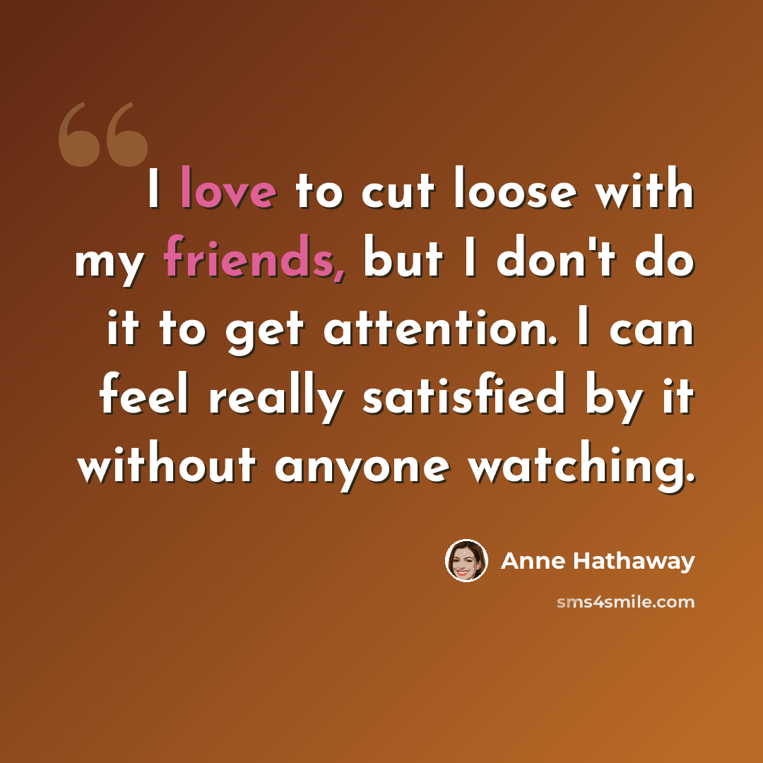 “I love to cut loose with my friends, but I don't do it to get attention. I can feel really satisfied by it without anyone watching.” quote by Anne Hathaway