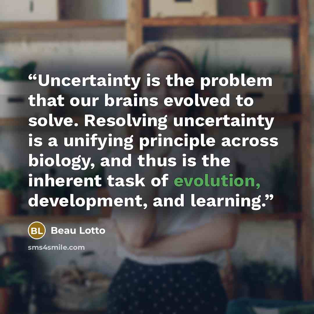 “Uncertainty is the problem that our brains evolved to solve. Resolving uncertainty is a unifying principle across biology, and thus is the inherent task of evolution, development, and learning.” quote by Beau Lotto