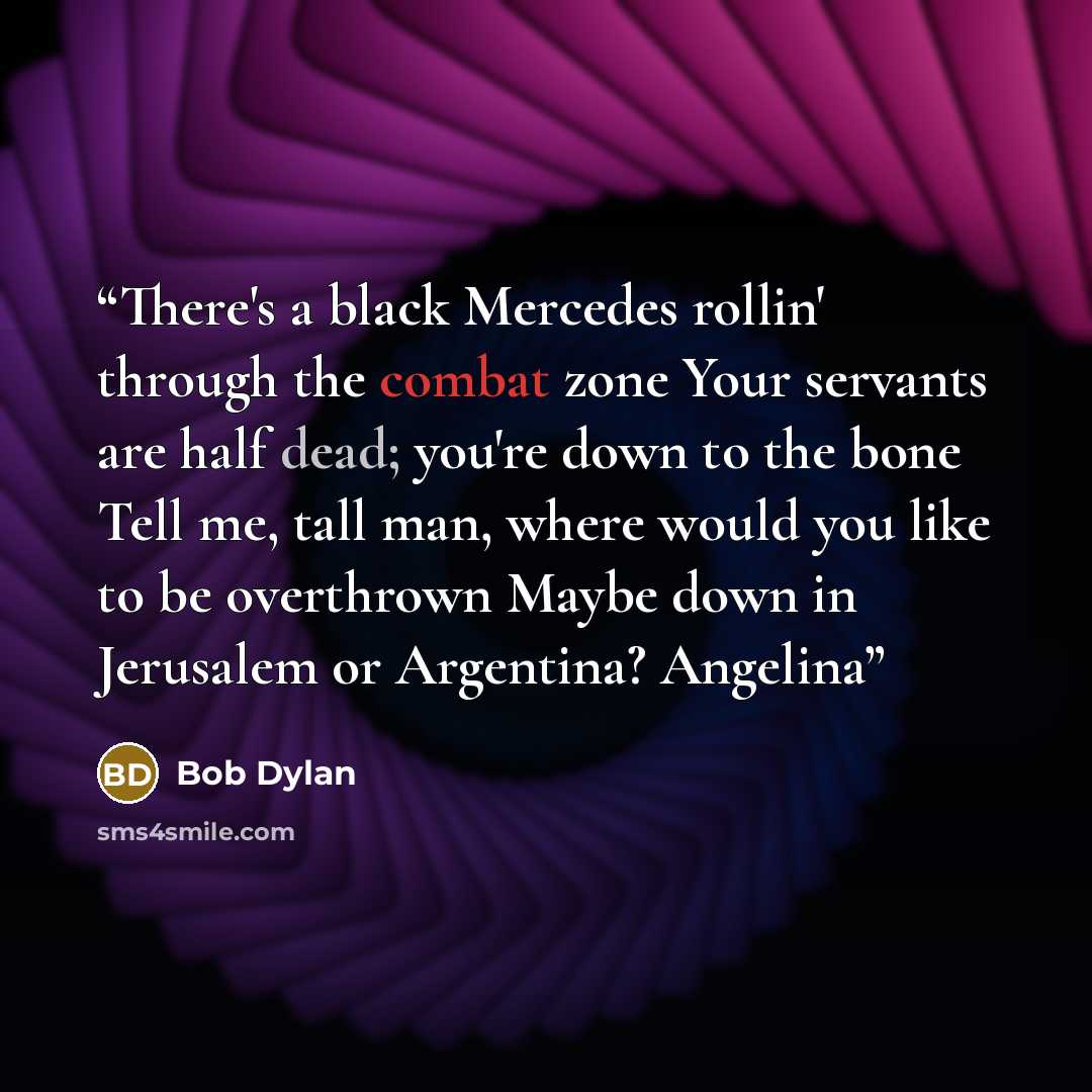 “There's a black Mercedes rollin' through the combat zone Your servants are half dead; you're down to the bone Tell me, tall man, where would you like to be overthrown Maybe down in Jerusalem or Argentina? Angelina” quote by Bob Dylan
