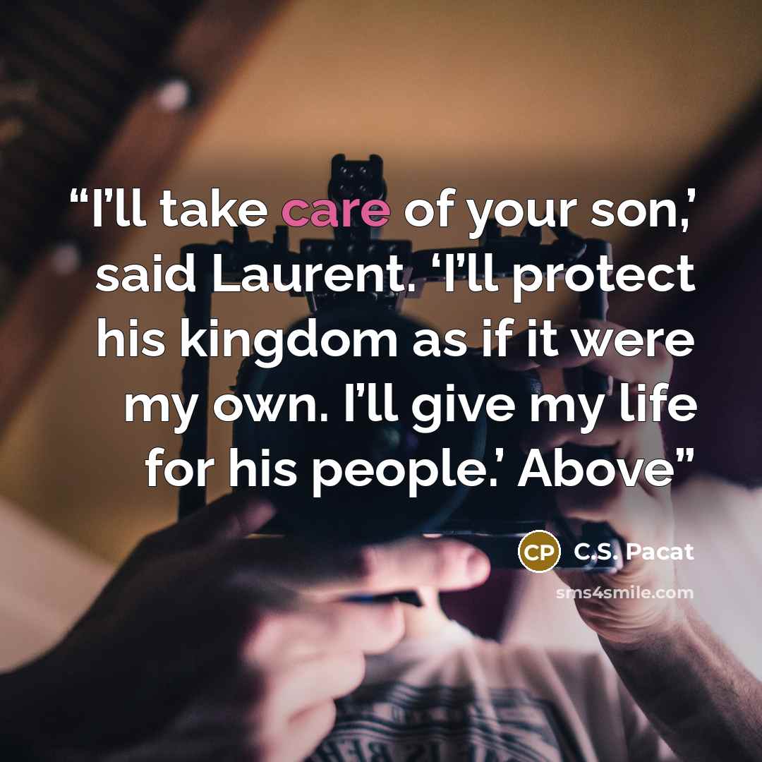 “I’ll take care of your son,’ said Laurent. ‘I’ll protect his kingdom as if it were my own. I’ll give my life for his people.’ Above” quote by C.S. Pacat