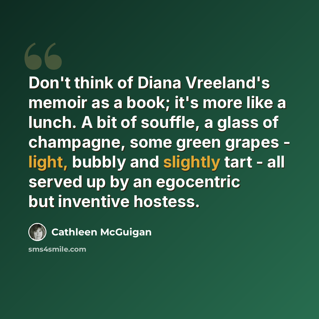 “Don't think of Diana Vreeland's memoir as a book; it's more like a lunch. A bit of souffle, a glass of champagne, some green grapes - light, bubbly and slightly tart - all served up by an egocentric but inventive hostess.” quote by Cathleen McGuigan