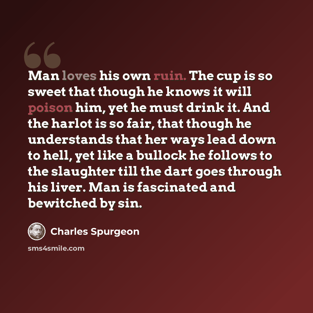 “Man loves his own ruin. The cup is so sweet that though he knows it will poison him, yet he must drink it. And the harlot is so fair, that though he understands that her ways lead down to hell, yet like a bullock he follows to the slaughter till the dart goes through his liver. Man is fascinated…” quote by Charles Spurgeon