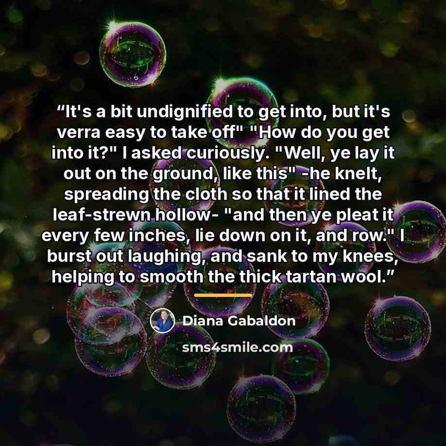 “It's a bit undignified to get into, but it's verra easy to take off" "How do you get into it?" I asked curiously. "Well, ye lay it out on the ground, like this" -he knelt, spreading the cloth so that it lined the leaf-strewn hollow- "and then ye pleat it every few inches, lie down on it, and row."…” quote by Diana Gabaldon