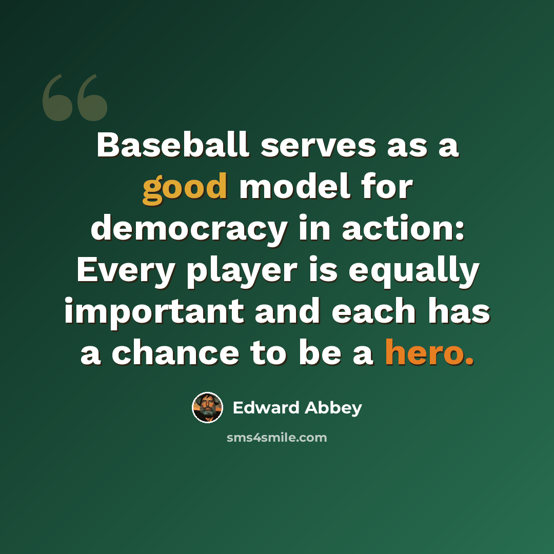 “Baseball serves as a good model for democracy in action: Every player is equally important and each has a chance to be a hero.” quote by Edward Abbey