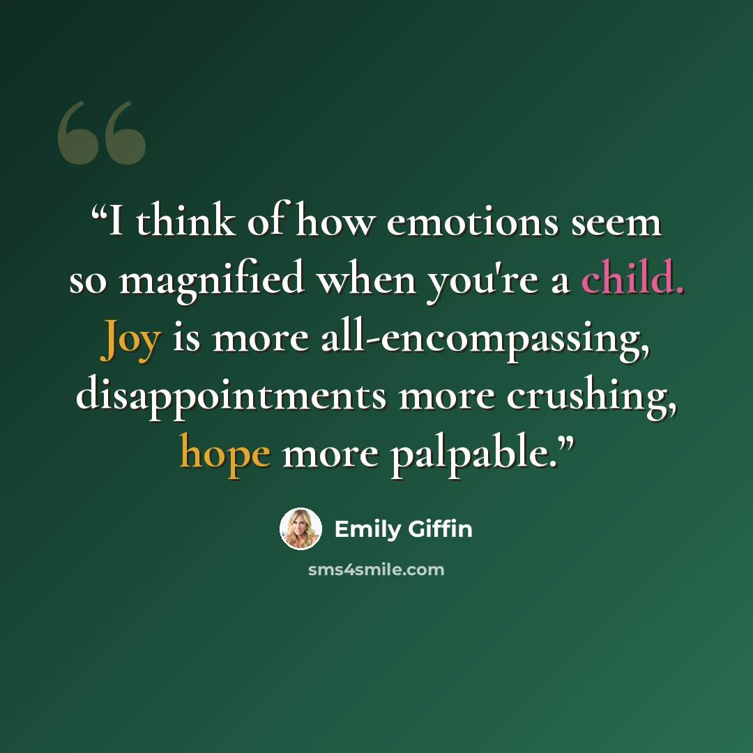 “I think of how emotions seem so magnified when you're a child. Joy is more all-encompassing, disappointments more crushing, hope more palpable.” quote by Emily Giffin