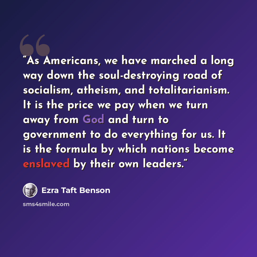 “As Americans, we have marched a long way down the soul-destroying road of socialism, atheism, and totalitarianism. It is the price we pay when we turn away from God and turn to government to do everything for us. It is the formula by which nations become enslaved by their own leaders.” quote by Ezra Taft Benson