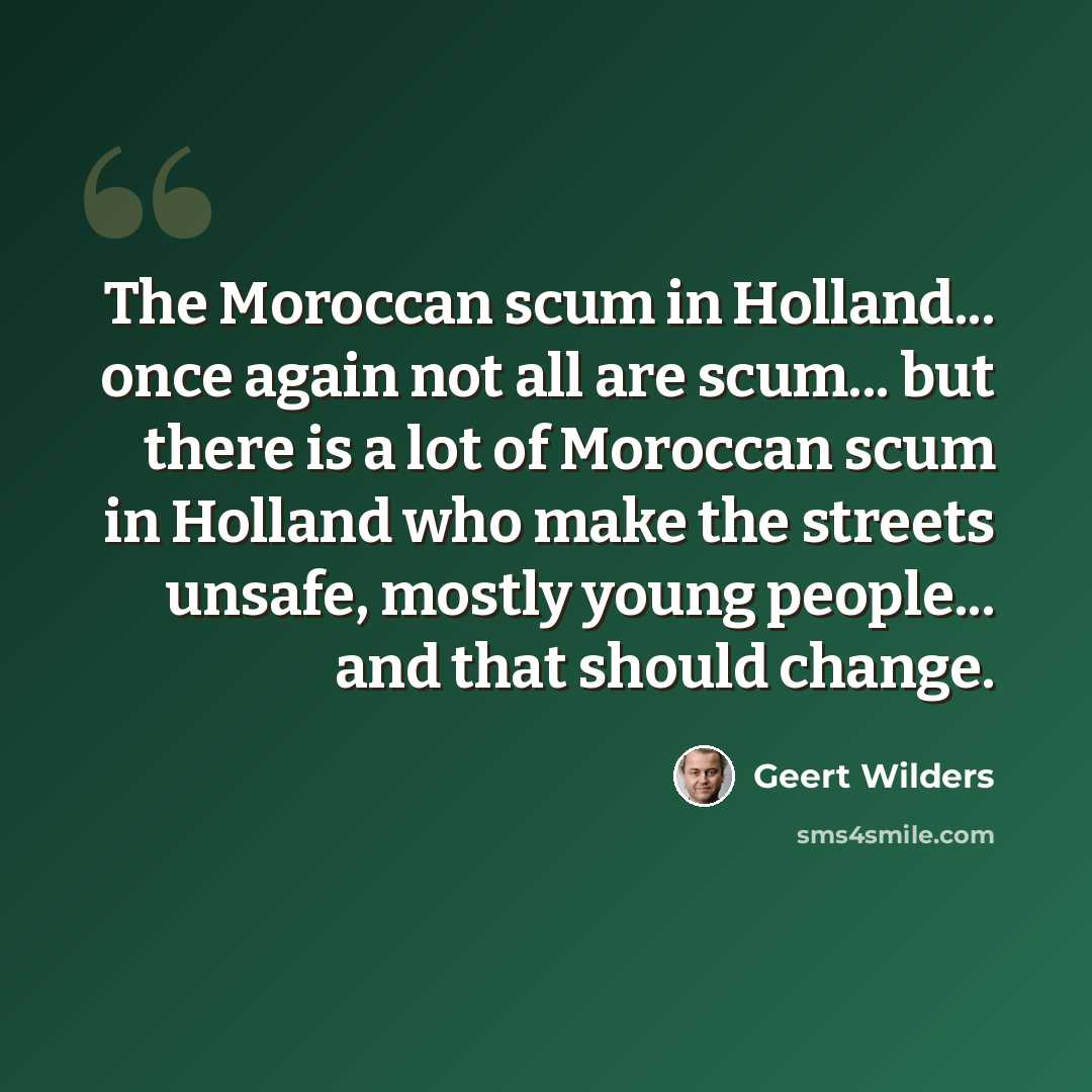 “The Moroccan scum in Holland... once again not all are scum... but there is a lot of Moroccan scum in Holland who make the streets unsafe, mostly young people... and that should change.” quote by Geert Wilders