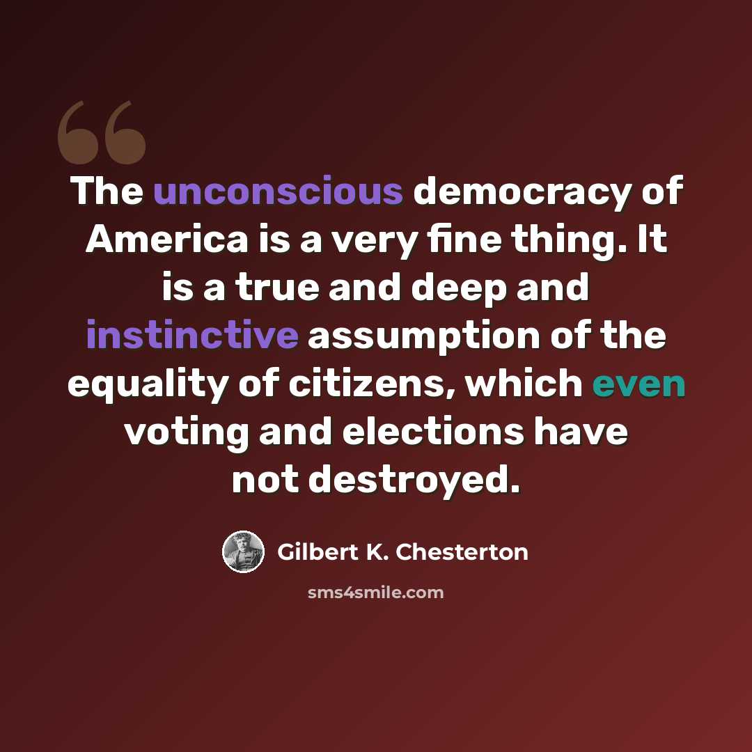 “The unconscious democracy of America is a very fine thing. It is a true and deep and instinctive assumption of the equality of citizens, which even voting and elections have not destroyed.” quote by Gilbert K. Chesterton