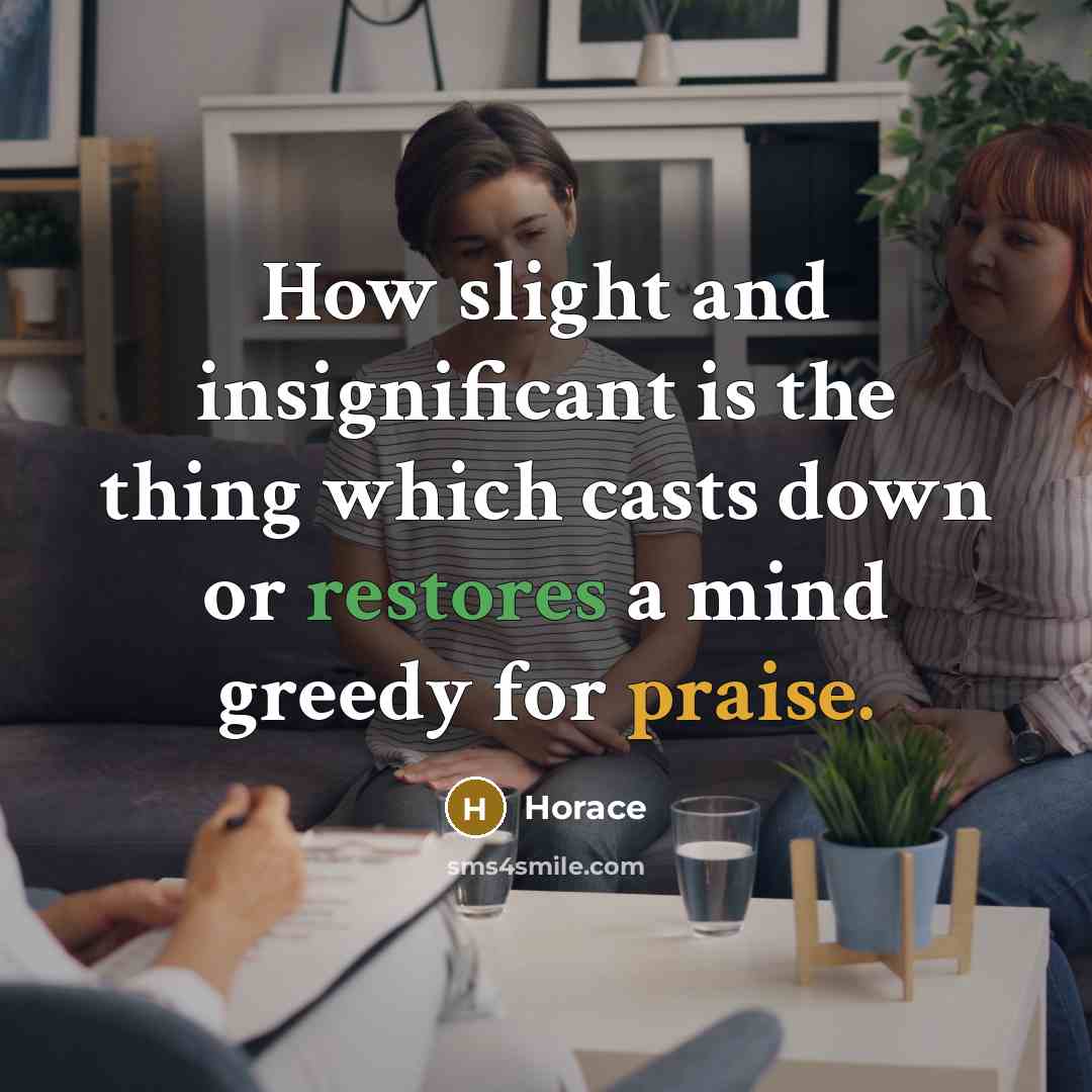 “How slight and insignificant is the thing which casts down or restores a mind greedy for praise.” quote by Horace