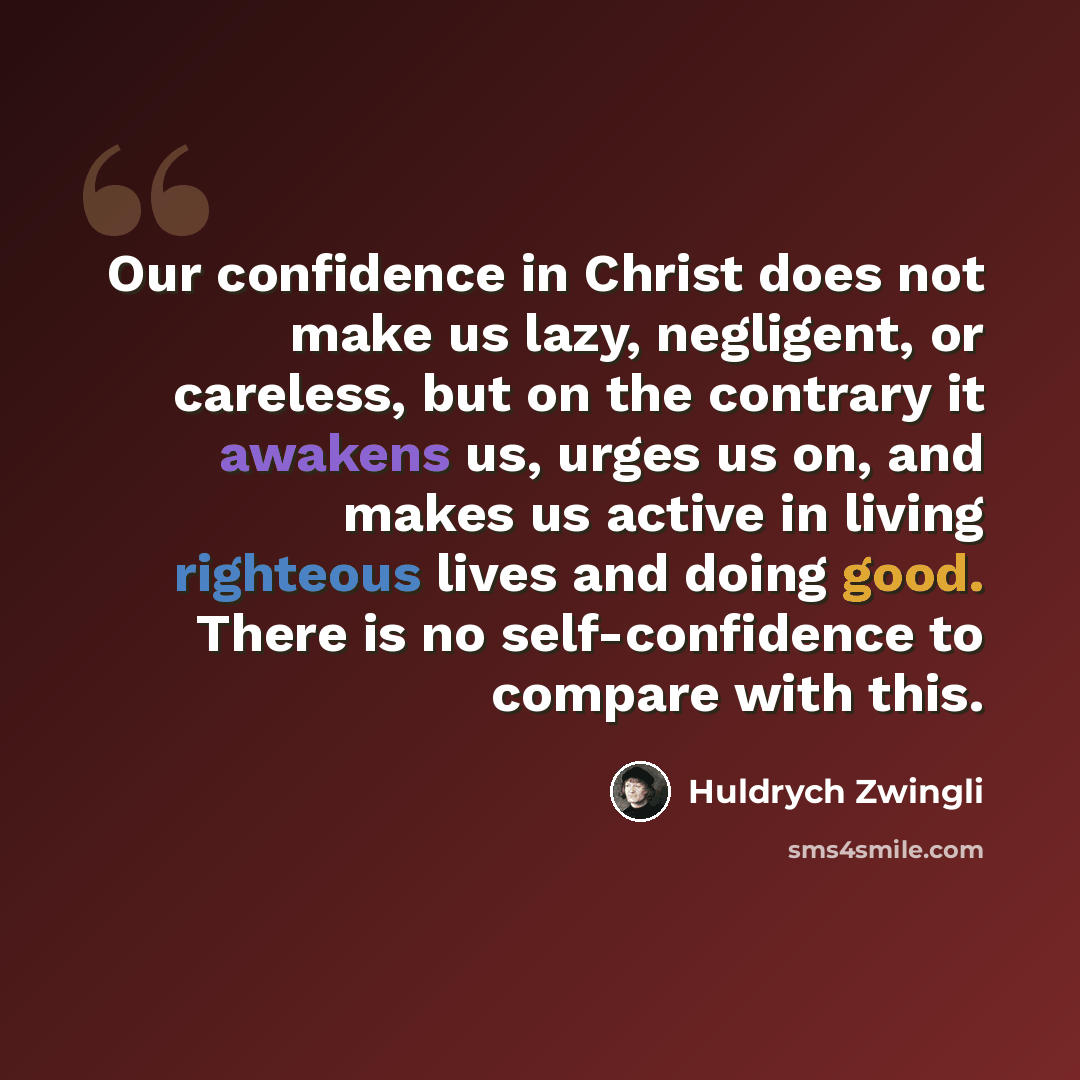 “Our confidence in Christ does not make us lazy, negligent, or careless, but on the contrary it awakens us, urges us on, and makes us active in living righteous lives and doing good. There is no self-confidence to compare with this.” quote by Huldrych Zwingli
