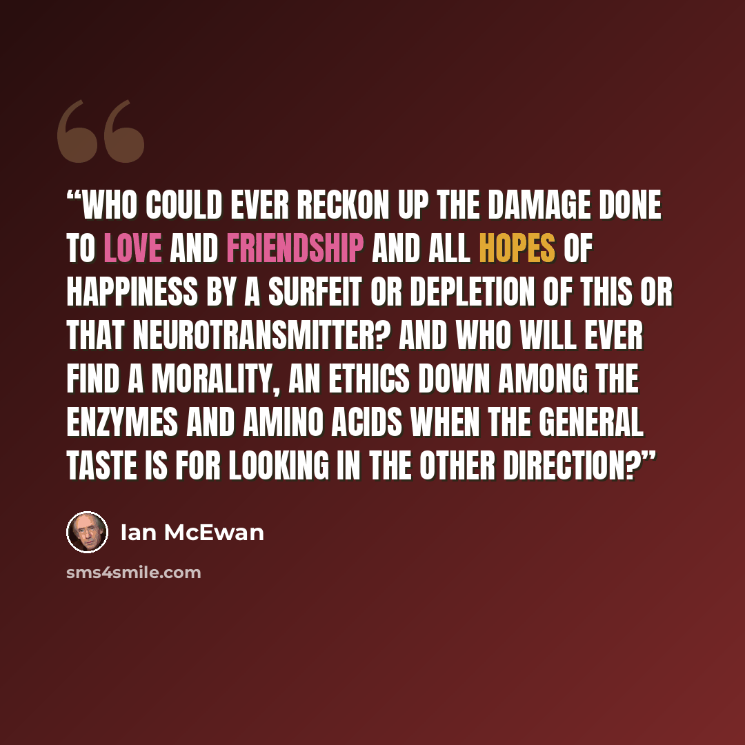 “Who could ever reckon up the damage done to love and friendship and all hopes of happiness by a surfeit or depletion of this or that neurotransmitter? And who will ever find a morality, an ethics down among the enzymes and amino acids when the general taste is for looking in the other direction?” quote by Ian McEwan