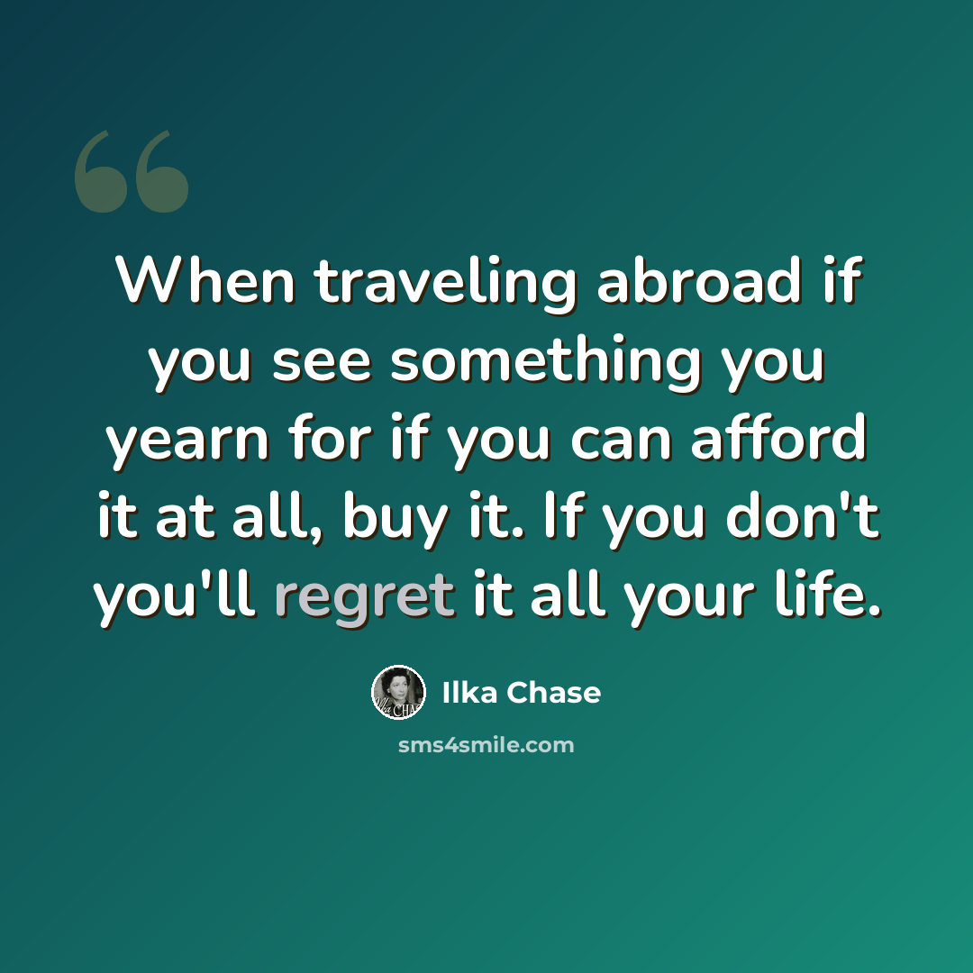 “When traveling abroad if you see something you yearn for if you can afford it at all, buy it. If you don't you'll regret it all your life.” quote by Ilka Chase