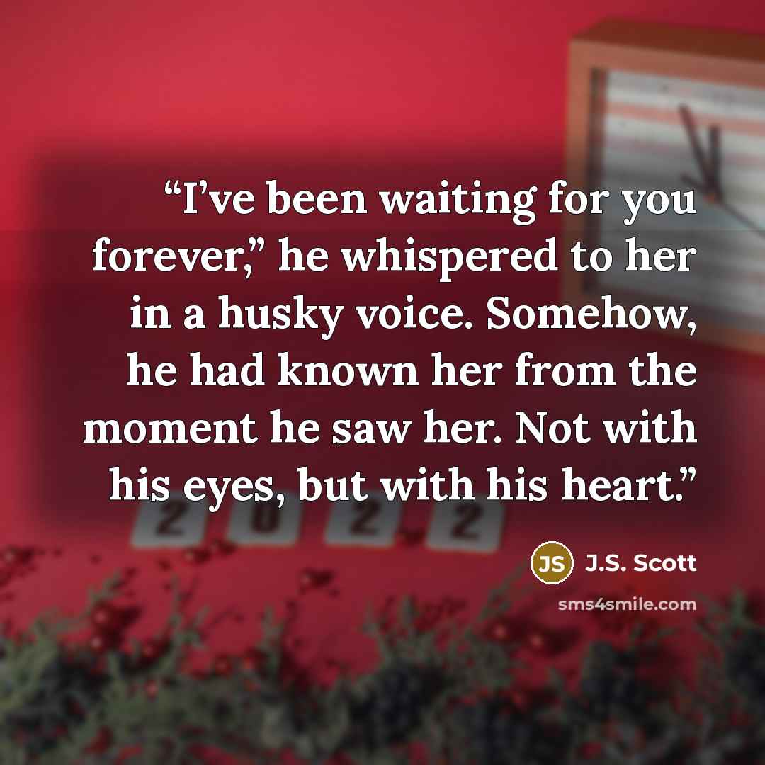 “I’ve been waiting for you forever,” he whispered to her in a husky voice. Somehow, he had known her from the moment he saw her. Not with his eyes, but with his heart.” quote by J.S. Scott