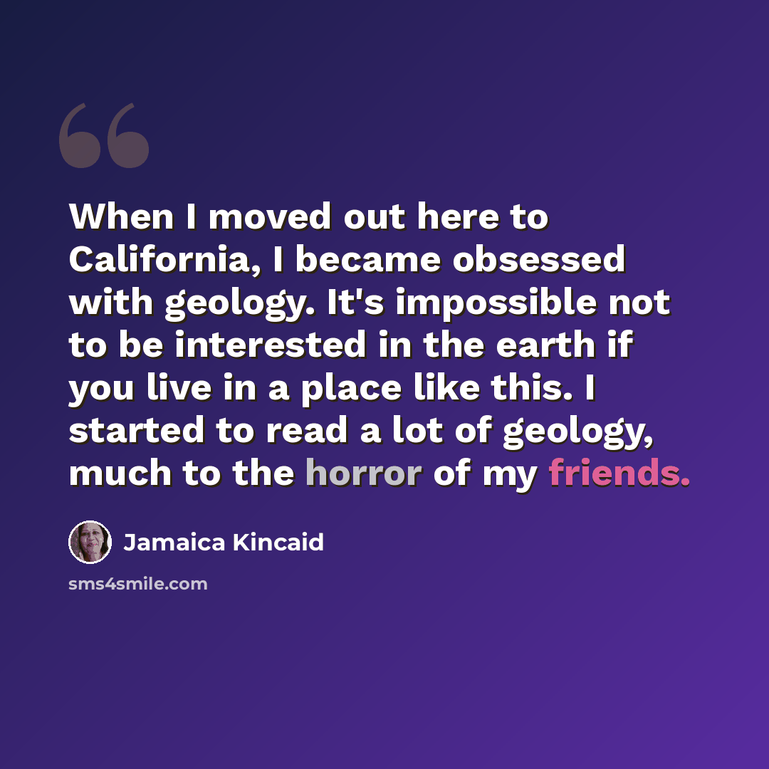 “When I moved out here to California, I became obsessed with geology. It's impossible not to be interested in the earth if you live in a place like this. I started to read a lot of geology, much to the horror of my friends.” quote by Jamaica Kincaid