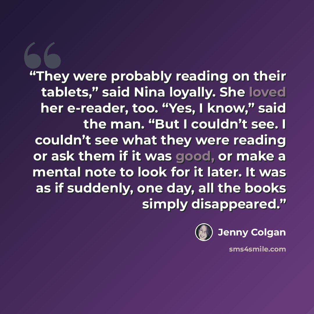“They were probably reading on their tablets,” said Nina loyally. She loved her e-reader, too. “Yes, I know,” said the man. “But I couldn’t see. I couldn’t see what they were reading or ask them if it was good, or make a mental note to look for it later. It was as if suddenly, one day, all the…” quote by Jenny Colgan
