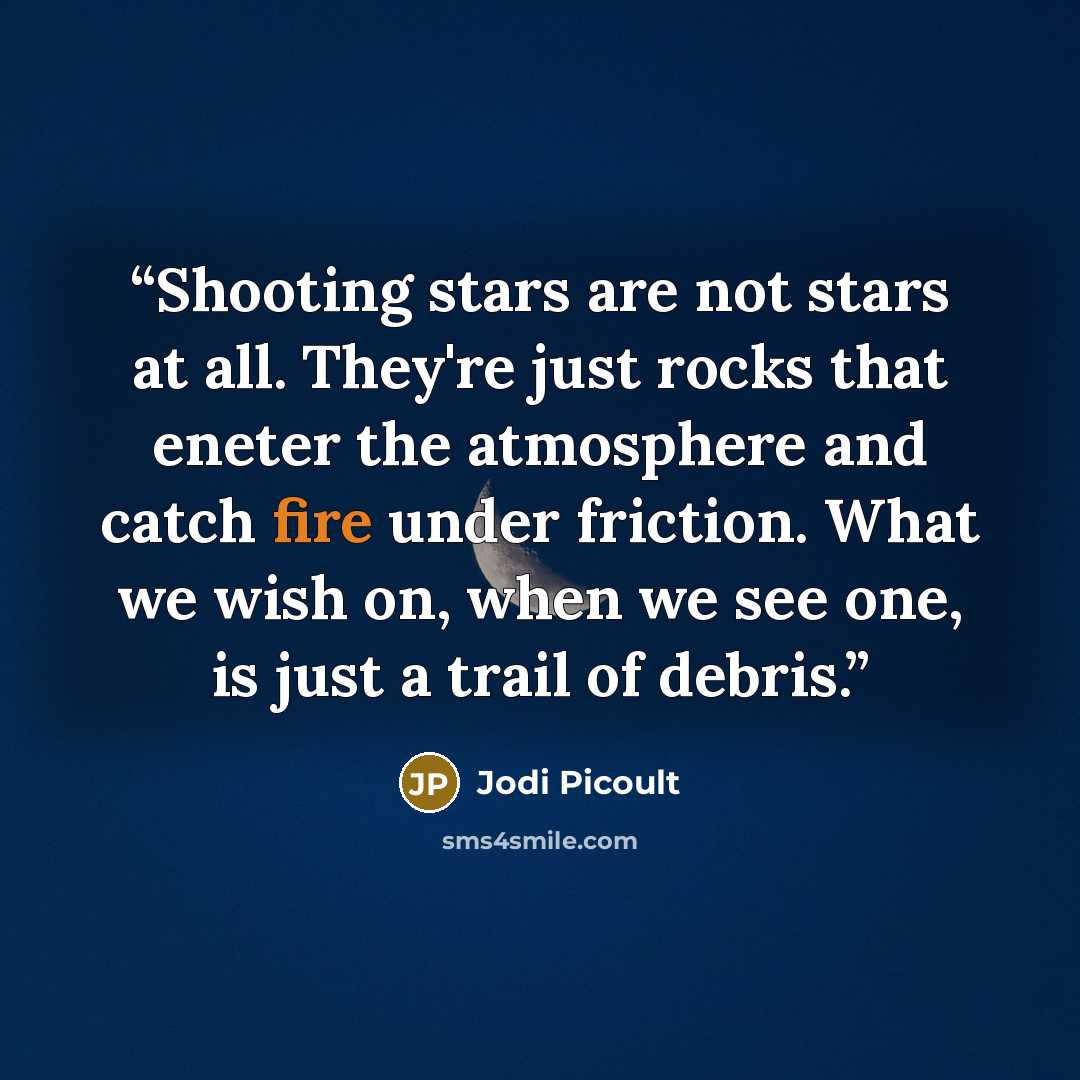 “Shooting stars are not stars at all. They're just rocks that eneter the atmosphere and catch fire under friction. What we wish on, when we see one, is just a trail of debris.” quote by Jodi Picoult