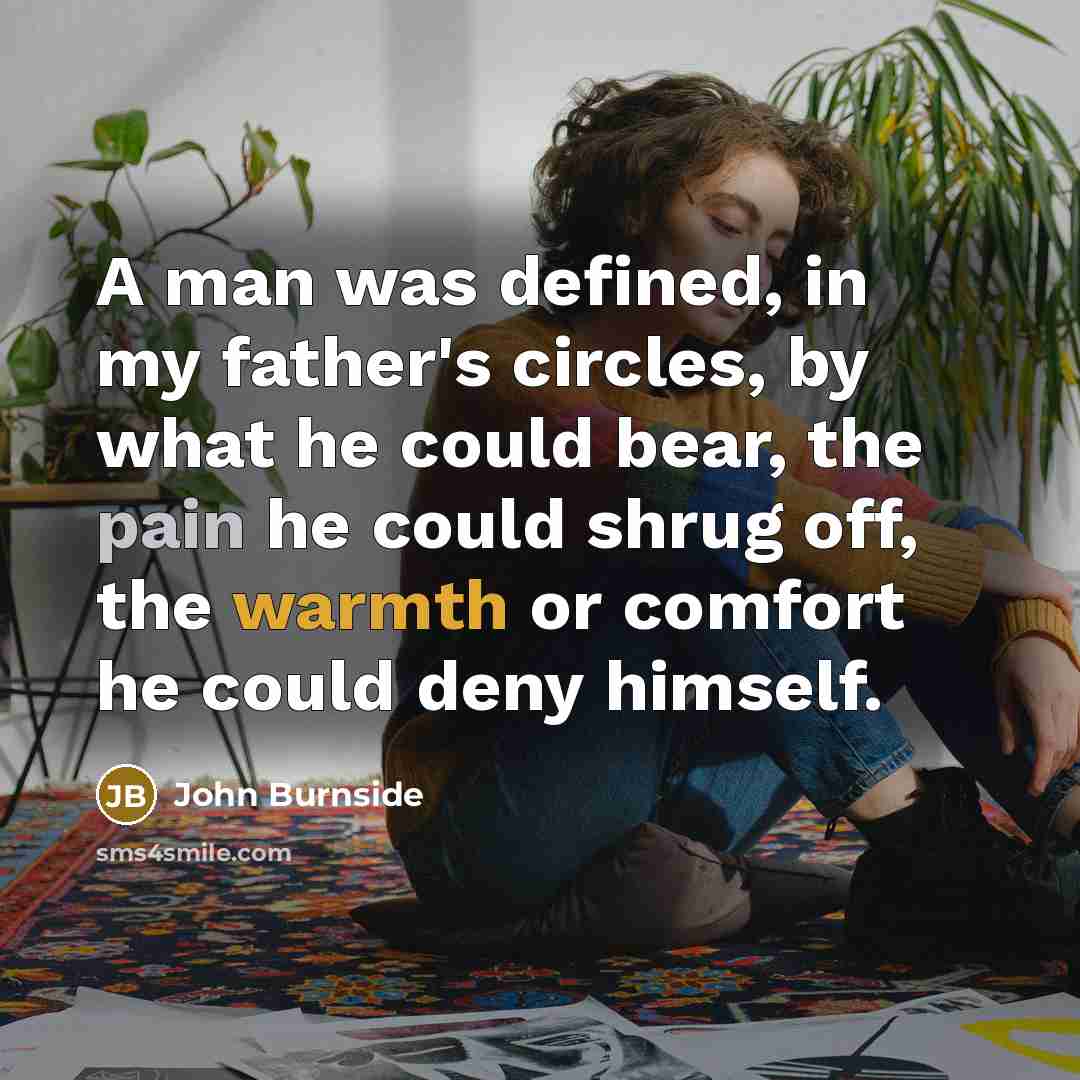 “A man was defined, in my father's circles, by what he could bear, the pain he could shrug off, the warmth or comfort he could deny himself.” quote by John Burnside