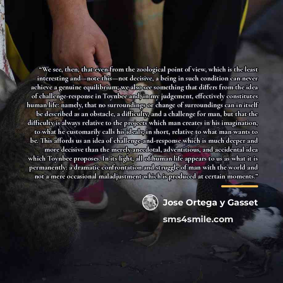 “We see, then, that even from the zoological point of view, which is the least interesting and—note this—not decisive, a being in such condition can never achieve a genuine equilibrium; we also see something that differs from the idea of challenge-response in Toynbee and, in my judgement…” quote by José Ortega y Gasset