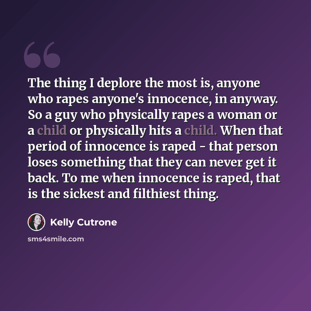 “The thing I deplore the most is, anyone who rapes anyone's innocence, in anyway. So a guy who physically rapes a woman or a child or physically hits a child. When that period of innocence is raped - that person loses something that they can never get it back. To me when innocence is raped, that is…” quote by Kelly Cutrone