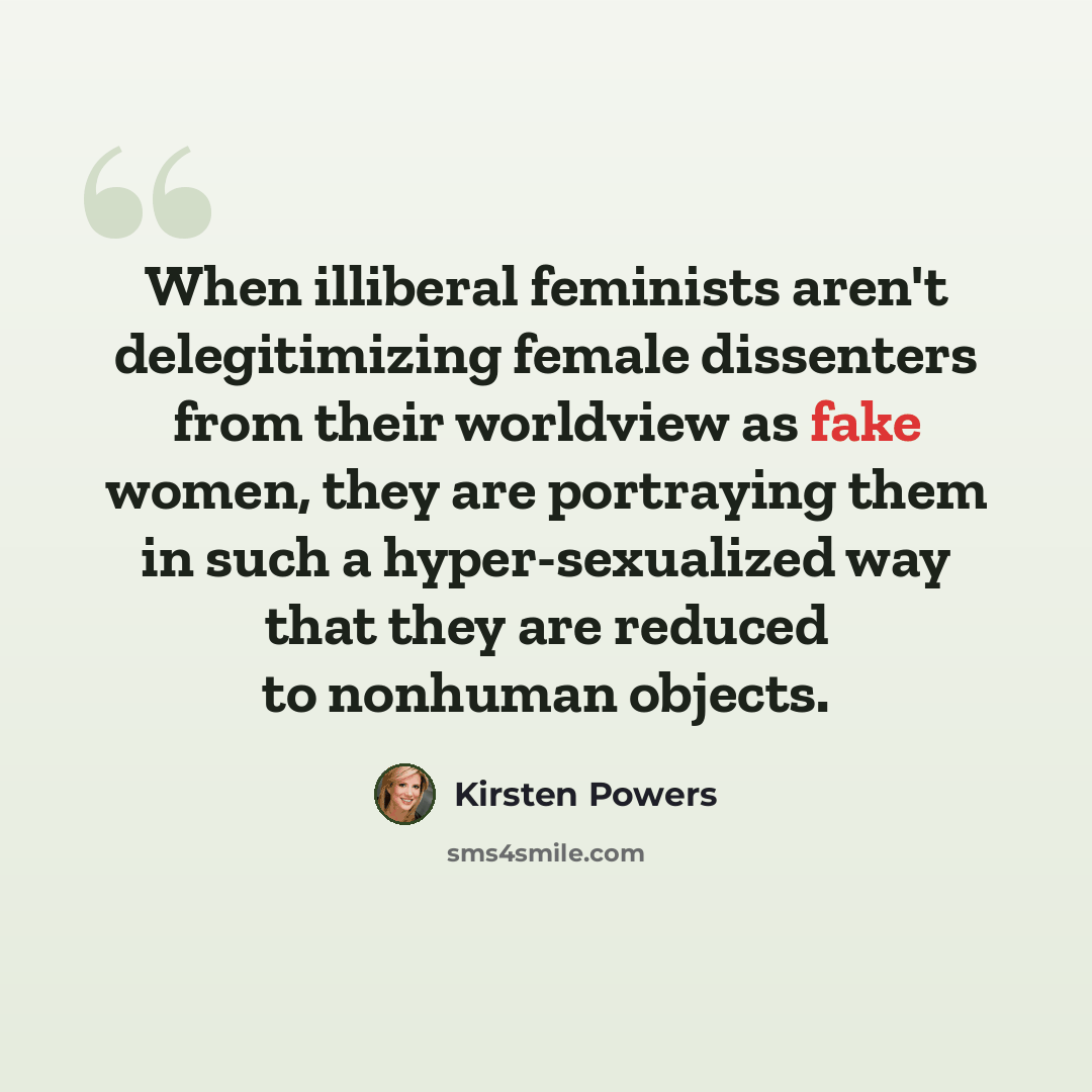 “When illiberal feminists aren't delegitimizing female dissenters from their worldview as fake women, they are portraying them in such a hyper-sexualized way that they are reduced to nonhuman objects.” quote by Kirsten Powers