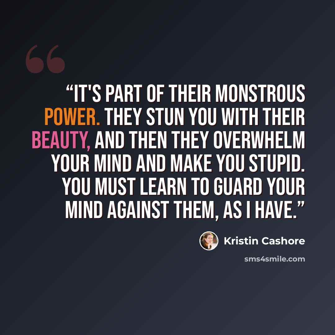“It's part of their monstrous power. They stun you with their beauty, and then they overwhelm your mind and make you stupid. You must learn to guard your mind against them, as I have.” quote by Kristin Cashore