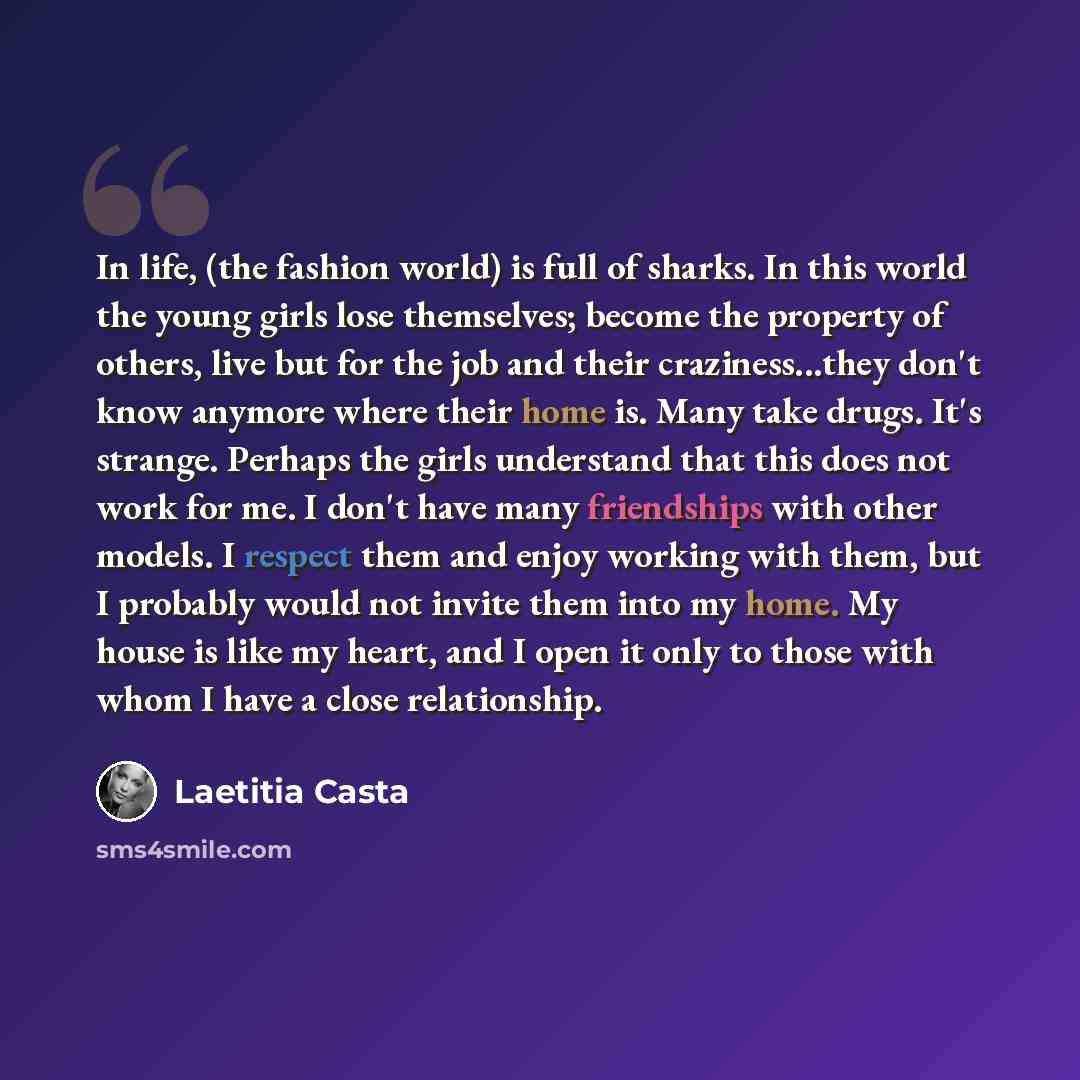 “In life, (the fashion world) is full of sharks. In this world the young girls lose themselves; become the property of others, live but for the job and their craziness...they don't know anymore where their home is. Many take drugs. It's strange. Perhaps the girls understand that this does not work…” quote by Laetitia Casta