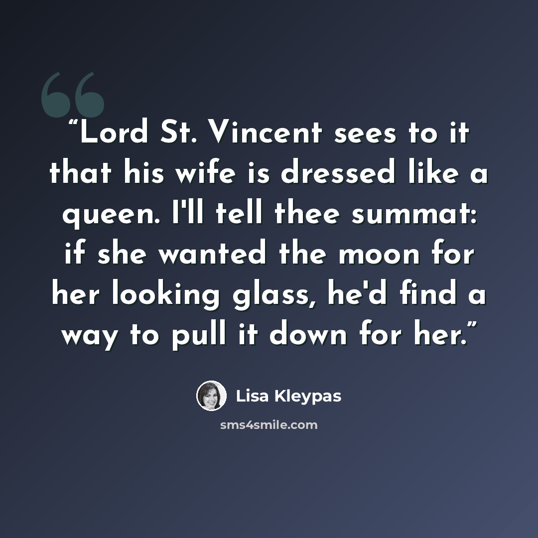 “Lord St. Vincent sees to it that his wife is dressed like a queen. I'll tell thee summat: if she wanted the moon for her looking glass, he'd find a way to pull it down for her.” quote by Lisa Kleypas