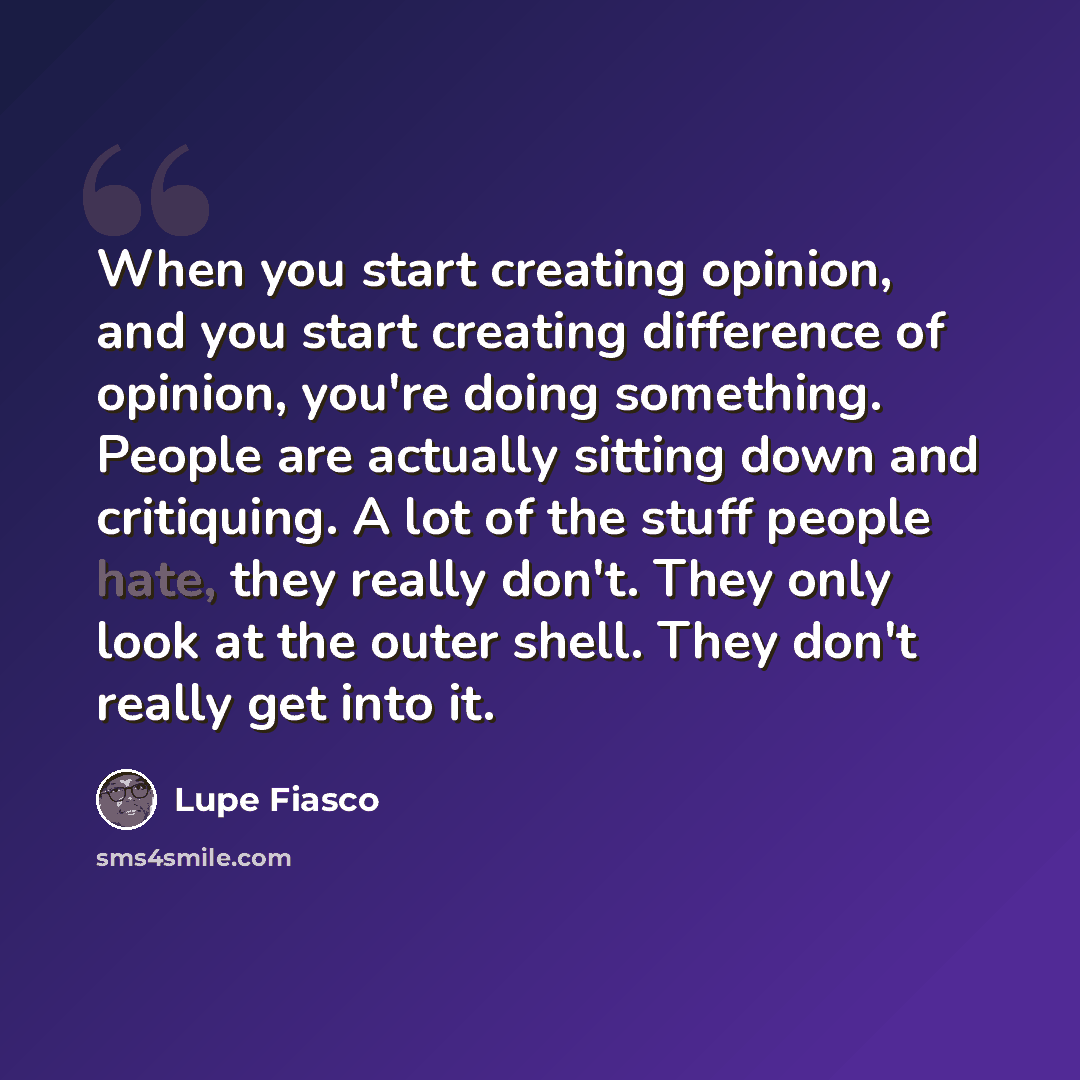 “When you start creating opinion, and you start creating difference of opinion, you're doing something. People are actually sitting down and critiquing. A lot of the stuff people hate, they really don't. They only look at the outer shell. They don't really get into it.” quote by Lupe Fiasco