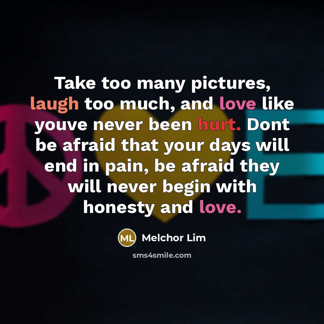 “Take too many pictures, laugh too much, and love like youve never been hurt. Dont be afraid that your days will end in pain, be afraid they will never begin with honesty and love.” quote by Melchor Lim