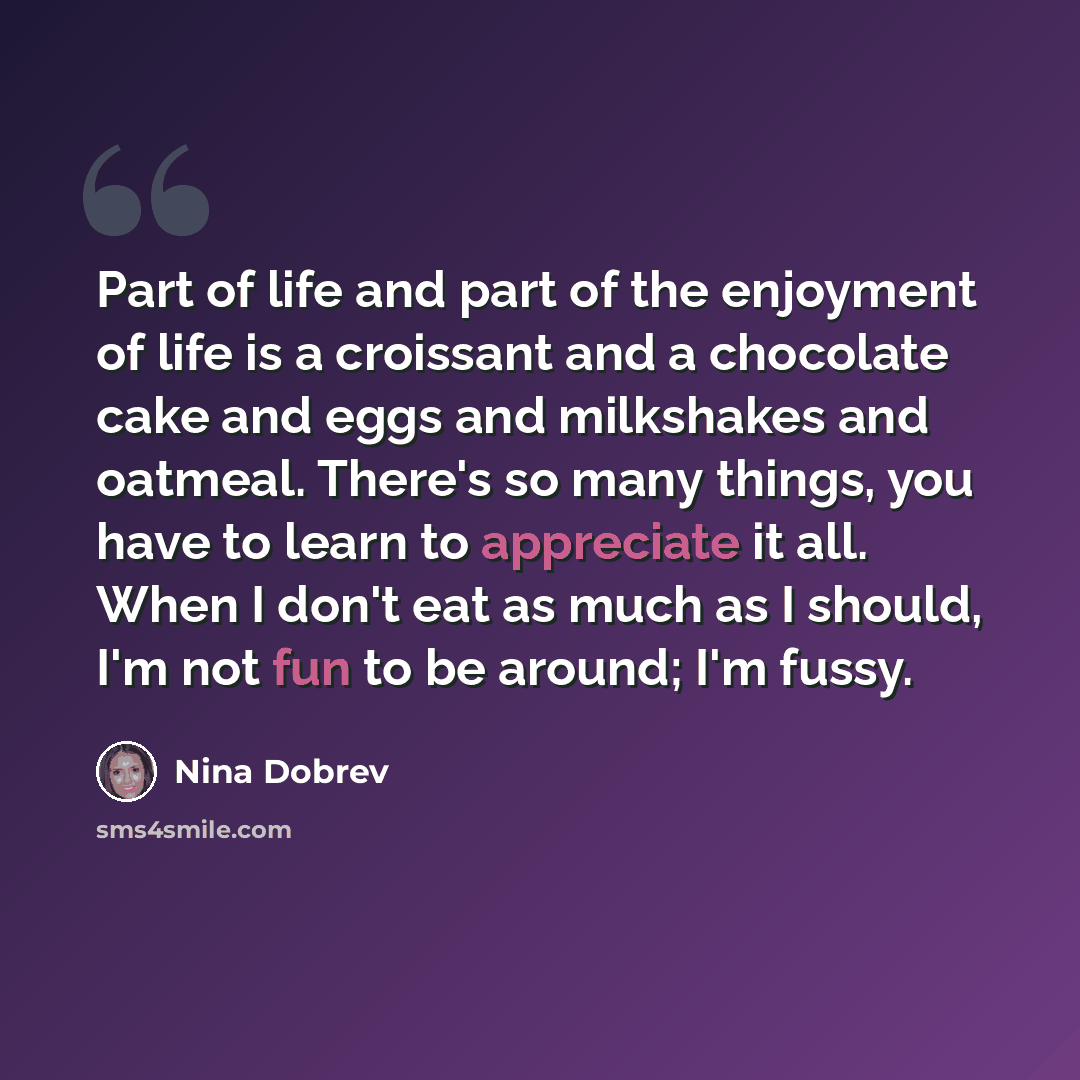 “Part of life and part of the enjoyment of life is a croissant and a chocolate cake and eggs and milkshakes and oatmeal. There's so many things, you have to learn to appreciate it all. When I don't eat as much as I should, I'm not fun to be around; I'm fussy.” quote by Nina Dobrev