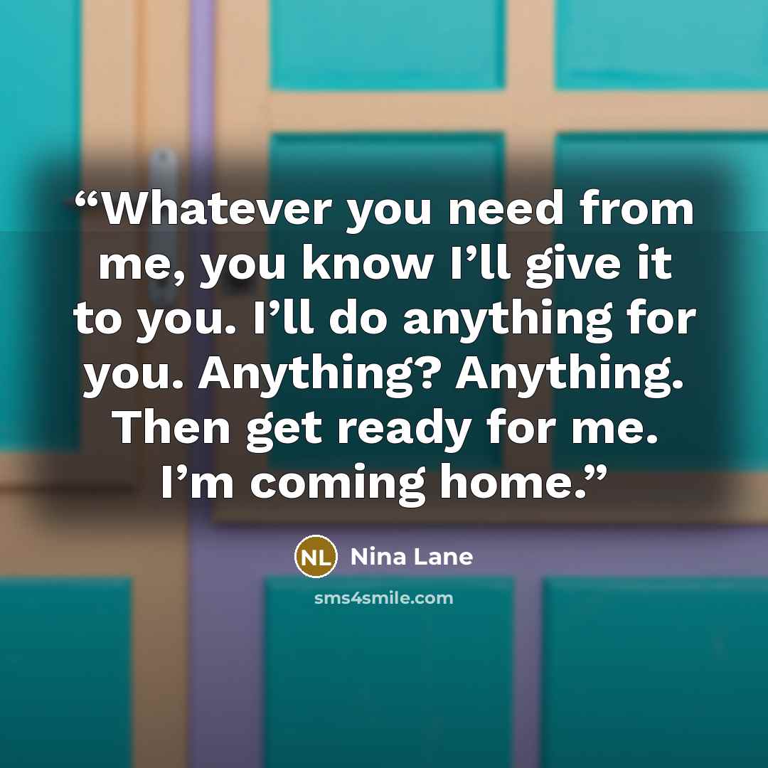 “Whatever you need from me, you know I’ll give it to you. I’ll do anything for you. Anything? Anything. Then get ready for me. I’m coming home.” quote by Nina Lane
