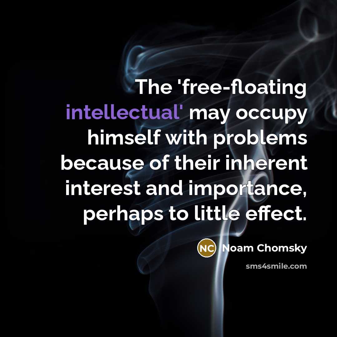 “The 'free-floating intellectual' may occupy himself with problems because of their inherent interest and importance, perhaps to little effect.” quote by Noam Chomsky